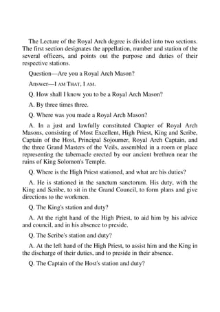 The Lecture of the Royal Arch degree is divided into two sections. 
The first section designates the appellation, number and station of the 
several officers, and points out the purpose and duties of their 
respective stations. 
Question—Are you a Royal Arch Mason? 
Answer—I AM THAT, I AM. 
Q. How shall I know you to be a Royal Arch Mason? 
A. By three times three. 
Q. Where was you made a Royal Arch Mason? 
A. In a just and lawfully constituted Chapter of Royal Arch 
Masons, consisting of Most Excellent, High Priest, King and Scribe, 
Captain of the Host, Principal Sojourner, Royal Arch Captain, and 
the three Grand Masters of the Veils, assembled in a room or place 
representing the tabernacle erected by our ancient brethren near the 
ruins of King Solomon's Temple. 
Q. Where is the High Priest stationed, and what are his duties? 
A. He is stationed in the sanctum sanctorum. His duty, with the 
King and Scribe, to sit in the Grand Council, to form plans and give 
directions to the workmen. 
Q. The King's station and duty? 
A. At the right hand of the High Priest, to aid him by his advice 
and council, and in his absence to preside. 
Q. The Scribe's station and duty? 
A. At the left hand of the High Priest, to assist him and the King in 
the discharge of their duties, and to preside in their absence. 
Q. The Captain of the Host's station and duty? 
 