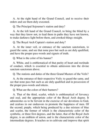 A. At the right hand of the Grand Council, and to receive their 
orders and see them duly executed. 
Q. The Principal Sojourner's station and duty? 
A. At the left hand of the Grand Council, to bring the blind by a 
way that they know not, to lead them in paths they have not known, 
to make darkness light before them, and crooked things straight. 
Q. The Royal Arch Captain's station and duty? 
A. At the inner veil, or entrance of the sanctum sanctorium, to 
guard the same, and see that none pass but such as are duly qualified, 
and have the proper pass-words and signets of truth. 
Q. What is the color of his banner? 
A. White, and is emblematical of that purity of heart and rectitude 
of conduct, which is essential to obtain admission into the divine 
sanctum sanctorum above. 
Q. The stations and duties of the three Grand Masters of the Veils? 
A. At the entrance of their respective Veils: to guard the same, and 
see that none pass but such as are duly qualified and in possession of 
the proper pass-words and tokens. 
Q. What are the colors of their banners? 
A. That of the third, scarlet, which is emblematical of fervency 
and zeal, and the appropriate color of the Royal Arch degree. It 
admonishes us to be fervent in the exercise of our devotions to God, 
and zealous in our endeavors to promote the happiness of men. Of 
the second, purple, which being produced by a due mixture of blue 
and scarlet, the former of which is the characteristic color of the 
symbolic, or three first degrees, and the latter, that of the Royal Arch 
degree, is an emblem of union, and is the characteristic color of the 
intermediate degrees. It teaches us to cultivate and improve that spirit 
 