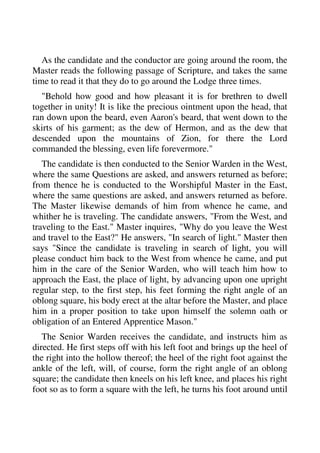 As the candidate and the conductor are going around the room, the 
Master reads the following passage of Scripture, and takes the same 
time to read it that they do to go around the Lodge three times. 
"Behold how good and how pleasant it is for brethren to dwell 
together in unity! It is like the precious ointment upon the head, that 
ran down upon the beard, even Aaron's beard, that went down to the 
skirts of his garment; as the dew of Hermon, and as the dew that 
descended upon the mountains of Zion, for there the Lord 
commanded the blessing, even life forevermore." 
The candidate is then conducted to the Senior Warden in the West, 
where the same Questions are asked, and answers returned as before; 
from thence he is conducted to the Worshipful Master in the East, 
where the same questions are asked, and answers returned as before. 
The Master likewise demands of him from whence he came, and 
whither he is traveling. The candidate answers, "From the West, and 
traveling to the East." Master inquires, "Why do you leave the West 
and travel to the East?" He answers, "In search of light." Master then 
says "Since the candidate is traveling in search of light, you will 
please conduct him back to the West from whence he came, and put 
him in the care of the Senior Warden, who will teach him how to 
approach the East, the place of light, by advancing upon one upright 
regular step, to the first step, his feet forming the right angle of an 
oblong square, his body erect at the altar before the Master, and place 
him in a proper position to take upon himself the solemn oath or 
obligation of an Entered Apprentice Mason." 
The Senior Warden receives the candidate, and instructs him as 
directed. He first steps off with his left foot and brings up the heel of 
the right into the hollow thereof; the heel of the right foot against the 
ankle of the left, will, of course, form the right angle of an oblong 
square; the candidate then kneels on his left knee, and places his right 
foot so as to form a square with the left, he turns his foot around until 
 