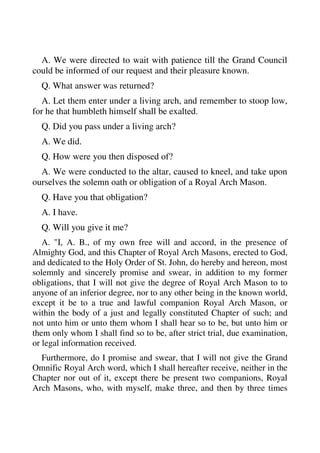 A. We were directed to wait with patience till the Grand Council 
could be informed of our request and their pleasure known. 
Q. What answer was returned? 
A. Let them enter under a living arch, and remember to stoop low, 
for he that humbleth himself shall be exalted. 
Q. Did you pass under a living arch? 
A. We did. 
Q. How were you then disposed of? 
A. We were conducted to the altar, caused to kneel, and take upon 
ourselves the solemn oath or obligation of a Royal Arch Mason. 
Q. Have you that obligation? 
A. I have. 
Q. Will you give it me? 
A. "I, A. B., of my own free will and accord, in the presence of 
Almighty God, and this Chapter of Royal Arch Masons, erected to God, 
and dedicated to the Holy Order of St. John, do hereby and hereon, most 
solemnly and sincerely promise and swear, in addition to my former 
obligations, that I will not give the degree of Royal Arch Mason to to 
anyone of an inferior degree, nor to any other being in the known world, 
except it be to a true and lawful companion Royal Arch Mason, or 
within the body of a just and legally constituted Chapter of such; and 
not unto him or unto them whom I shall hear so to be, but unto him or 
them only whom I shall find so to be, after strict trial, due examination, 
or legal information received. 
Furthermore, do I promise and swear, that I will not give the Grand 
Omnific Royal Arch word, which I shall hereafter receive, neither in the 
Chapter nor out of it, except there be present two companions, Royal 
Arch Masons, who, with myself, make three, and then by three times 
 