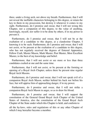 three, under a living arch, not above my breath. Furthermore, that I will 
not reveal the ineffable characters belonging to this degree, or retain the 
key to them in my possession, but destroy it whenever it comes to my 
sight. Furthermore, do I promise and swear, that I will not wrong this 
Chapter, nor a companion of this degree, to the value of anything, 
knowingly, myself, nor suffer it to be done by others, if in my power to 
prevent it. 
Furthermore, do I promise and swear, that I will not be at the 
exaltation of a candidate to this degree, at a clandestine Chapter, I 
knowing it to be such. Furthermore, do I promise and swear, that I will 
not assist, or be present at the exaltation of a candidate to this degree, 
who has not regularly received the degrees of Entered Apprentice, 
Fellow Craft, Master Mason, Mark Master, Past Master, Most Excellent 
Master, to the best of my knowledge and belief. 
Furthermore, that I will not assist or see more or less than three 
candidates exalted at one and the same time. 
Furthermore, that I will not assist, or be present at the forming or 
opening of a Royal Arch Chapter, unless there be present nine regular 
Royal Arch Masons. 
Furthermore, do I promise and swear, that I will not speak evil of a 
companion Royal Arch Mason, neither behind his back nor before his 
face, but will apprise him of approaching danger, if in my power. 
Furthermore, do I promise and swear, that I will not strike a 
companion Royal Arch Mason in anger, so as to draw his blood. 
Furthermore, do I promise and swear, that I will support the 
constitution of the General Grand Royal Arch Chapter of the United 
States of America, also the constitution of the Grand Royal Arch 
Chapter of the State under which this Chapter is held, and conform to 
all the by-laws, rules and regulations of this or any other Chapter of 
which I may hereafter become a member. 
 