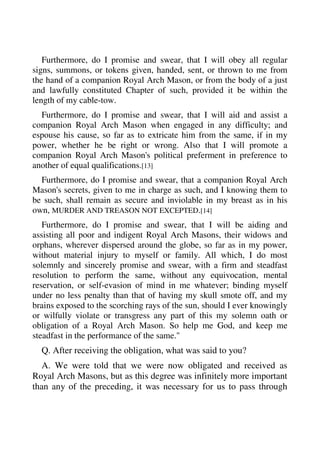 Furthermore, do I promise and swear, that I will obey all regular 
signs, summons, or tokens given, handed, sent, or thrown to me from 
the hand of a companion Royal Arch Mason, or from the body of a just 
and lawfully constituted Chapter of such, provided it be within the 
length of my cable-tow. 
Furthermore, do I promise and swear, that I will aid and assist a 
companion Royal Arch Mason when engaged in any difficulty; and 
espouse his cause, so far as to extricate him from the same, if in my 
power, whether he be right or wrong. Also that I will promote a 
companion Royal Arch Mason's political preferment in preference to 
another of equal qualifications.[13] 
Furthermore, do I promise and swear, that a companion Royal Arch 
Mason's secrets, given to me in charge as such, and I knowing them to 
be such, shall remain as secure and inviolable in my breast as in his 
own, MURDER AND TREASON NOT EXCEPTED.[14] 
Furthermore, do I promise and swear, that I will be aiding and 
assisting all poor and indigent Royal Arch Masons, their widows and 
orphans, wherever dispersed around the globe, so far as in my power, 
without material injury to myself or family. All which, I do most 
solemnly and sincerely promise and swear, with a firm and steadfast 
resolution to perform the same, without any equivocation, mental 
reservation, or self-evasion of mind in me whatever; binding myself 
under no less penalty than that of having my skull smote off, and my 
brains exposed to the scorching rays of the sun, should I ever knowingly 
or wilfully violate or transgress any part of this my solemn oath or 
obligation of a Royal Arch Mason. So help me God, and keep me 
steadfast in the performance of the same." 
Q. After receiving the obligation, what was said to you? 
A. We were told that we were now obligated and received as 
Royal Arch Masons, but as this degree was infinitely more important 
than any of the preceding, it was necessary for us to pass through 
 