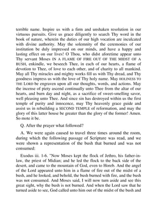 terrible name. Inspire us with a firm and unshaken resolution in our 
virtuous pursuits. Give us grace diligently to search Thy word in the 
book of nature, wherein the duties of our high vocation are inculcated 
with divine authority. May the solemnity of the ceremonies of our 
institution be duly impressed on our minds, and have a happy and 
lasting effect on our lives! O Thou, who didst aforetime appear unto 
Thy servant Moses IN A FLAME OF FIRE OUT OF THE MIDST OF A 
BUSH, enkindle, we beseech Thee, in each of our hearts, a flame of 
devotion to Thee, of love to each other, and of charity to all mankind. 
May all Thy miracles and mighty works fill us with Thy dread, and Thy 
goodness impress us with the love of Thy holy name. May HOLINESS TO 
THE LORD be engraven upon all our thoughts, words, and actions. May 
the incense of piety ascend continually unto Thee from the altar of our 
hearts, and burn day and night, as a sacrifice of sweet-smelling savor, 
well pleasing unto Thee. And since sin has destroyed within us the first 
temple of purity and innocence, may Thy heavenly grace guide and 
assist us in rebuilding a SECOND TEMPLE of reformation, and may the 
glory of this latter house be greater than the glory of the former! Amen. 
So mote it be. 
Q. After the prayer what followed? 
A. We were again caused to travel three times around the room, 
during which the following passage of Scripture was read, and we 
were shown a representation of the bush that burned and was not 
consumed: 
Exodus iii. 1-6. "Now Moses kept the flock of Jethro, his father-in-law, 
the priest of Midian; and he led the flock to the back side of the 
desert, and came to the mountain of God, even to Horeb. And the angel 
of the Lord appeared unto him in a flame of fire out of the midst of a 
bush, and he looked, and behold, the bush burned with fire, and the bush 
was not consumed. And Moses said, I will now turn aside and see this 
great sight, why the bush is not burned. And when the Lord saw that he 
turned aside to see, God called unto him out of the midst of the bush and 
 
