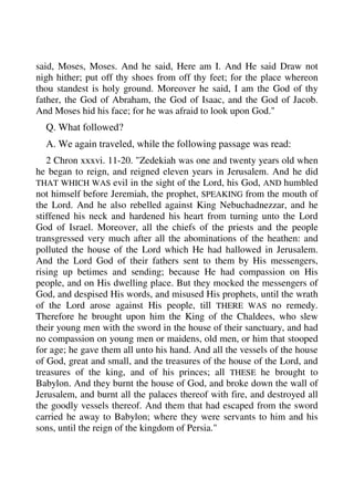 said, Moses, Moses. And he said, Here am I. And He said Draw not 
nigh hither; put off thy shoes from off thy feet; for the place whereon 
thou standest is holy ground. Moreover he said, I am the God of thy 
father, the God of Abraham, the God of Isaac, and the God of Jacob. 
And Moses hid his face; for he was afraid to look upon God." 
Q. What followed? 
A. We again traveled, while the following passage was read: 
2 Chron xxxvi. 11-20. "Zedekiah was one and twenty years old when 
he began to reign, and reigned eleven years in Jerusalem. And he did 
THAT WHICH WAS evil in the sight of the Lord, his God, AND humbled 
not himself before Jeremiah, the prophet, SPEAKING from the mouth of 
the Lord. And he also rebelled against King Nebuchadnezzar, and he 
stiffened his neck and hardened his heart from turning unto the Lord 
God of Israel. Moreover, all the chiefs of the priests and the people 
transgressed very much after all the abominations of the heathen: and 
polluted the house of the Lord which He had hallowed in Jerusalem. 
And the Lord God of their fathers sent to them by His messengers, 
rising up betimes and sending; because He had compassion on His 
people, and on His dwelling place. But they mocked the messengers of 
God, and despised His words, and misused His prophets, until the wrath 
of the Lord arose against His people, till THERE WAS no remedy. 
Therefore he brought upon him the King of the Chaldees, who slew 
their young men with the sword in the house of their sanctuary, and had 
no compassion on young men or maidens, old men, or him that stooped 
for age; he gave them all unto his hand. And all the vessels of the house 
of God, great and small, and the treasures of the house of the Lord, and 
treasures of the king, and of his princes; all THESE he brought to 
Babylon. And they burnt the house of God, and broke down the wall of 
Jerusalem, and burnt all the palaces thereof with fire, and destroyed all 
the goodly vessels thereof. And them that had escaped from the sword 
carried he away to Babylon; where they were servants to him and his 
sons, until the reign of the kingdom of Persia." 
 