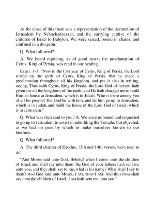 At the close of this there was a representation of the destruction of 
Jerusalem by Nebuchadnezzar, and the carrying captive of the 
children of Israel to Babylon. We were seized, bound in chains, and 
confined in a dungeon. 
Q. What followed? 
A. We heard rejoicing, as of good news; the proclamation of 
Cyrus, King of Persia, was read in our hearing. 
Ezra i. 1-3. "Now in the first year of Cyrus, King of Persia, the Lord 
stirred up the spirit of Cyrus, King of Persia, that he made a 
proclamation throughout all his kingdom, and put it also in writing, 
saying, Thus saith Cyrus, King of Persia, the Lord God of heaven hath 
given me all the kingdoms of the earth, and He hath charged me to build 
Him an house at Jerusalem, which is in Judah. Who is there among you 
of all his people? His God be with him, and let him go up to Jerusalem, 
which is in Judah, and build the house of the Lord God of Israel, which 
is in Jerusalem." 
Q. What was then said to you? A. We were unbound and requested 
to go up to Jerusalem to assist in rebuilding the Temple, but objected, 
as we had no pass by which to make ourselves known to our 
brethren. 
Q. What followed? 
A. The third chapter of Exodus, 13th and 14th verses, were read to 
us: 
"And Moses said unto God, Behold! when I come unto the children 
of Israel, and shall say unto them, the God of your fathers hath sent me 
unto you, and they shall say to me, what is his name? What shall I say to 
them? And God said unto Moses, I AM, THAT I AM. And thus thou shalt 
say unto the children of Israel, I AM hath sent me unto you." 
 