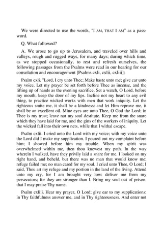 We were directed to use the words, "I AM, THAT I AM" as a pass-word. 
Q. What followed? 
A. We arose to go up to Jerusalem, and traveled over hills and 
valleys, rough and rugged ways, for many days; during which time, 
as we stopped occasionally, to rest and refresh ourselves, the 
following passages from the Psalms were read in our hearing for our 
consolation and encouragement [Psalms cxli, cxlii, cxliii]: 
Psalm cxli. "Lord, I cry unto Thee; Make haste unto me; give ear unto 
my voice. Let my prayer be set forth before Thee as incense, and the 
lifting up of hands as the evening sacrifice. Set a watch, O Lord, before 
my mouth; keep the door of my lips. Incline not my heart to any evil 
thing, to practice wicked works with men that work iniquity. Let the 
righteous smite me, it shall be a kindness: and let Him reprove me, it 
shall be an excellent oil. Mine eyes are unto Thee, O God the Lord; in 
Thee is my trust; leave not my soul destitute. Keep me from the snare 
which they have laid for me, and the gins of the workers of iniquity. Let 
the wicked fall into their own nets, while that I withal escape. 
Psalm cxlii. I cried unto the Lord with my voice; with my voice unto 
the Lord did I make my supplication. I poured out my complaint before 
him; I showed before him my trouble. When my spirit was 
overwhelmed within me, then thou knewest my path. In the way 
wherein I walked, have they privily laid a snare for me. I looked on my 
right hand, and beheld, but there was no man that would know me; 
refuge failed me; no man cared for my soul. I cried unto Thee, O Lord; I 
said, Thou art my refuge and my portion in the land of the living. Attend 
unto my cry, for I am brought very low: deliver me from my 
persecutors; for they are stronger than I. Bring my soul out of prison, 
that I may praise Thy name. 
Psalm cxliii. Hear my prayer, O Lord; give ear to my supplications; 
in Thy faithfulness answer me, and in Thy righteousness. And enter not 
 