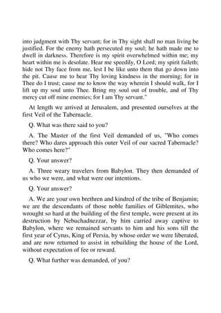 into judgment with Thy servant; for in Thy sight shall no man living be 
justified. For the enemy hath persecuted my soul; he hath made me to 
dwell in darkness. Therefore is my spirit overwhelmed within me; my 
heart within me is desolate. Hear me speedily, O Lord; my spirit faileth; 
hide not Thy face from me, lest I be like unto them that go down into 
the pit. Cause me to hear Thy loving kindness in the morning; for in 
Thee do I trust; cause me to know the way wherein I should walk, for I 
lift up my soul unto Thee. Bring my soul out of trouble, and of Thy 
mercy cut off mine enemies; for I am Thy servant." 
At length we arrived at Jerusalem, and presented ourselves at the 
first Veil of the Tabernacle. 
Q. What was there said to you? 
A. The Master of the first Veil demanded of us, "Who comes 
there? Who dares approach this outer Veil of our sacred Tabernacle? 
Who comes here?" 
Q. Your answer? 
A. Three weary travelers from Babylon. They then demanded of 
us who we were, and what were our intentions. 
Q. Your answer? 
A. We are your own brethren and kindred of the tribe of Benjamin; 
we are the descendants of those noble families of Giblemites, who 
wrought so hard at the building of the first temple, were present at its 
destruction by Nebuchadnezzar, by him carried away captive to 
Babylon, where we remained servants to him and his sons till the 
first year of Cyrus, King of Persia, by whose order we were liberated, 
and are now returned to assist in rebuilding the house of the Lord, 
without expectation of fee or reward. 
Q. What further was demanded, of you? 
 