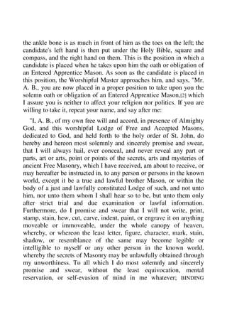 the ankle bone is as much in front of him as the toes on the left; the 
candidate's left hand is then put under the Holy Bible, square and 
compass, and the right hand on them. This is the position in which a 
candidate is placed when he takes upon him the oath or obligation of 
an Entered Apprentice Mason. As soon as the candidate is placed in 
this position, the Worshipful Master approaches him, and says, "Mr. 
A. B., you are now placed in a proper position to take upon you the 
solemn oath or obligation of an Entered Apprentice Mason,[2] which 
I assure you is neither to affect your religion nor politics. If you are 
willing to take it, repeat your name, and say after me: 
"I, A. B., of my own free will and accord, in presence of Almighty 
God, and this worshipful Lodge of Free and Accepted Masons, 
dedicated to God, and held forth to the holy order of St. John, do 
hereby and hereon most solemnly and sincerely promise and swear, 
that I will always hail, ever conceal, and never reveal any part or 
parts, art or arts, point or points of the secrets, arts and mysteries of 
ancient Free Masonry, which I have received, am about to receive, or 
may hereafter be instructed in, to any person or persons in the known 
world, except it be a true and lawful brother Mason, or within the 
body of a just and lawfully constituted Lodge of such, and not unto 
him, nor unto them whom I shall hear so to be, but unto them only 
after strict trial and due examination or lawful information. 
Furthermore, do I promise and swear that I will not write, print, 
stamp, stain, hew, cut, carve, indent, paint, or engrave it on anything 
moveable or immoveable, under the whole canopy of heaven, 
whereby, or whereon the least letter, figure, character, mark, stain, 
shadow, or resemblance of the same may become legible or 
intelligible to myself or any other person in the known world, 
whereby the secrets of Masonry may be unlawfully obtained through 
my unworthiness. To all which I do most solemnly and sincerely 
promise and swear, without the least equivocation, mental 
reservation, or self-evasion of mind in me whatever; BINDING 
 