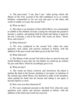 A. The pass-word, "I am, that I am." After giving which, the 
Master of the Veil, assured of his full confidence in us as worthy 
brethren, commended us for our zeal and gave us the token and 
words to enable us to pass the second Veil. 
Q. What are they? 
A. The token is an imitation of that which Moses was commanded 
to exhibit to the children of Israel, casting his rod upon the ground it 
became a serpent, and putting forth his hand and taking it again by 
the tail, it became a rod in his hand. The words are these, "SHEM, 
HAM, and JAPHETH." 
Q. What followed? 
A. We were conducted to the second Veil, where the same 
questions were asked, and answers returned as before, with the 
addition of the pass-words and token given at the first Veil. 
Q. What followed? 
A. The Master of the second Veil told us that we must be true and 
lawful brethren to pass thus far, but further we could not go without 
his pass and token, which he accordingly gave to us. 
Q. What are they? 
A. The words are SHEM, JAPHETH, and ADONIRAM; the token is 
putting the hand in the bosom, plucking it out again, in imitation of 
the second sign which Moses was directed to make to the Israelites, 
when putting his hand into his bosom and taking it out again, it 
became leprous as snow. 
Q. How were you then disposed of? 
A. We were conducted onwards to the third Veil, when the same 
questions were asked, and answers returned as before, with the 
addition of the token and words last received. 
 