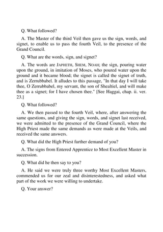 Q. What followed? 
A. The Master of the third Veil then gave us the sign, words, and 
signet, to enable us to pass the fourth Veil, to the presence of the 
Grand Council. 
Q. What are the words, sign, and signet? 
A. The words are JAPHETH, SHEM, NOAH; the sign, pouring water 
upon the ground, in imitation of Moses, who poured water upon the 
ground and it became blood; the signet is called the signet of truth, 
and is Zerrubbabel. It alludes to this passage, "In that day I will take 
thee, O Zerrubbabel, my servant, the son of Shealtiel, and will make 
thee as a signet; for I have chosen thee." [See Haggai, chap. ii. ver. 
23.] 
Q. What followed? 
A. We then passed to the fourth Veil, where, after answering the 
same questions, and giving the sign, words, and signet last received, 
we were admitted to the presence of the Grand Council, where the 
High Priest made the same demands as were made at the Veils, and 
received the same answers. 
Q. What did the High Priest further demand of you? 
A. The signs from Entered Apprentice to Most Excellent Master in 
succession. 
Q. What did he then say to you? 
A. He said we were truly three worthy Most Excellent Masters, 
commended us for our zeal and disinterestedness, and asked what 
part of the work we were willing to undertake. 
Q. Your answer? 
 