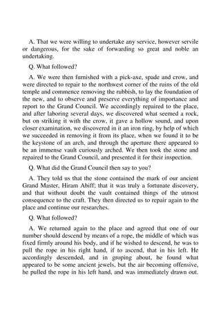 A. That we were willing to undertake any service, however servile 
or dangerous, for the sake of forwarding so great and noble an 
undertaking. 
Q. What followed? 
A. We were then furnished with a pick-axe, spade and crow, and 
were directed to repair to the northwest corner of the ruins of the old 
temple and commence removing the rubbish, to lay the foundation of 
the new, and to observe and preserve everything of importance and 
report to the Grand Council. We accordingly repaired to the place, 
and after laboring several days, we discovered what seemed a rock, 
but on striking it with the crow, it gave a hollow sound, and upon 
closer examination, we discovered in it an iron ring, by help of which 
we succeeded in removing it from its place, when we found it to be 
the keystone of an arch, and through the aperture there appeared to 
be an immense vault curiously arched. We then took the stone and 
repaired to the Grand Council, and presented it for their inspection. 
Q. What did the Grand Council then say to you? 
A. They told us that the stone contained the mark of our ancient 
Grand Master, Hiram Abiff; that it was truly a fortunate discovery, 
and that without doubt the vault contained things of the utmost 
consequence to the craft. They then directed us to repair again to the 
place and continue our researches. 
Q. What followed? 
A. We returned again to the place and agreed that one of our 
number should descend by means of a rope, the middle of which was 
fixed firmly around his body, and if he wished to descend, he was to 
pull the rope in his right hand, if to ascend, that in his left. He 
accordingly descended, and in groping about, he found what 
appeared to be some ancient jewels, but the air becoming offensive, 
he pulled the rope in his left hand, and was immediately drawn out. 
 