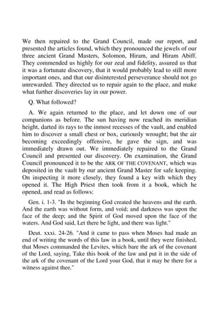 We then repaired to the Grand Council, made our report, and 
presented the articles found, which they pronounced the jewels of our 
three ancient Grand Masters, Solomon, Hiram, and Hiram Abiff. 
They commended us highly for our zeal and fidelity, assured us that 
it was a fortunate discovery, that it would probably lead to still more 
important ones, and that our disinterested perseverance should not go 
unrewarded. They directed us to repair again to the place, and make 
what further discoveries lay in our power. 
Q. What followed? 
A. We again returned to the place, and let down one of our 
companions as before. The sun having now reached its meridian 
height, darted its rays to the inmost recesses of the vault, and enabled 
him to discover a small chest or box, curiously wrought; but the air 
becoming exceedingly offensive, he gave the sign, and was 
immediately drawn out. We immediately repaired to the Grand 
Council and presented our discovery. On examination, the Grand 
Council pronounced it to be the ARK OF THE COVENANT, which was 
deposited in the vault by our ancient Grand Master for safe keeping. 
On inspecting it more closely, they found a key with which they 
opened it. The High Priest then took from it a book, which he 
opened, and read as follows: 
Gen. i. 1-3. "In the beginning God created the heavens and the earth. 
And the earth was without form, and void; and darkness was upon the 
face of the deep; and the Spirit of God moved upon the face of the 
waters. And God said, Let there be light, and there was light." 
Deut. xxxi. 24-26. "And it came to pass when Moses had made an 
end of writing the words of this law in a book, until they were finished, 
that Moses commanded the Levites, which bare the ark of the covenant 
of the Lord, saying, Take this book of the law and put it in the side of 
the ark of the covenant of the Lord your God, that it may be there for a 
witness against thee." 
 