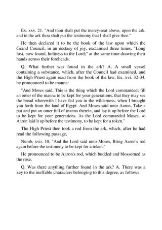 Ex. xxv. 21. "And thou shalt put the mercy-seat above, upon the ark, 
and in the ark thou shalt put the testimony that I shall give thee." 
He then declared it to be the book of the law upon which the 
Grand Council, in an ecstasy of joy, exclaimed three times, "Long 
lost, now found, holiness to the Lord;" at the same time drawing their 
hands across their foreheads. 
Q. What further was found in the ark? A. A small vessel 
containing a substance, which, after the Council had examined, and 
the High Priest again read from the book of the law, Ex. xvi. 32-34, 
he pronounced to be manna: 
"And Moses said, This is the thing which the Lord commanded; fill 
an omer of the manna to be kept for your generations, that they may see 
the bread wherewith I have fed you in the wilderness, when I brought 
you forth from the land of Egypt. And Moses said unto Aaron, Take a 
pot and put an omer full of manna therein, and lay it up before the Lord 
to be kept for your generations. As the Lord commanded Moses, so 
Aaron laid it up before the testimony, to be kept for a token." 
The High Priest then took a rod from the ark, which, after he had 
read the following passage, 
Numb. xvii. 10. "And the Lord said unto Moses, Bring Aaron's rod 
again before the testimony to be kept for a token." 
He pronounced to be Aaron's rod, which budded and blossomed as 
the rose. 
Q. Was there anything further found in the ark? A. There was a 
key to the ineffable characters belonging to this degree, as follows 
 