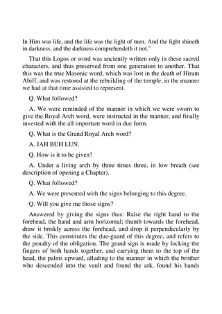 In Him was life, and the life was the light of men. And the light shineth 
in darkness, and the darkness comprehendeth it not." 
That this Logos or word was anciently written only in these sacred 
characters, and thus preserved from one generation to another. That 
this was the true Masonic word, which was lost in the death of Hiram 
Abiff, and was restored at the rebuilding of the temple, in the manner 
we had at that time assisted to represent. 
Q. What followed? 
A. We were reminded of the manner in which we were sworn to 
give the Royal Arch word, were instructed in the manner, and finally 
invested with the all important word in due form. 
Q. What is the Grand Royal Arch word? 
A. JAH BUH LUN. 
Q. How is it to be given? 
A. Under a living arch by three times three, in low breath (see 
description of opening a Chapter). 
Q. What followed? 
A. We were presented with the signs belonging to this degree. 
Q. Will you give me those signs? 
Answered by giving the signs thus: Raise the right hand to the 
forehead, the hand and arm horizontal; thumb towards the forehead, 
draw it briskly across the forehead, and drop it perpendicularly by 
the side. This constitutes the due-guard of this degree, and refers to 
the penalty of the obligation. The grand sign is made by locking the 
fingers of both hands together, and carrying them to the top of the 
head, the palms upward, alluding to the manner in which the brother 
who descended into the vault and found the ark, found his hands 
 