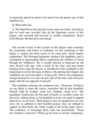 involuntarily placed to protect his head from the potent rays of the 
meridian sun. 
Q. What followed. 
A. The High Priest then placed crowns upon our heads, and told us 
that we were now invested with all the important secrets of this 
degree, and crowned and received as worthy companions, Royal 
Arch Masons. He then gives the charge. 
The second section of the Lecture on this degree states minutely 
the ceremonies and forms of exaltation (as the conferring of this 
degree is styled), but there seems to be some parts which require 
explanation. The Principal Sojourner conducts the candidate, and is 
considered as representing Moses conducting the children of Israel 
through the wilderness. He is usually dressed to represent an old 
man, bowed with age, with a mask on his face, and long beard 
hanging down upon his breast; is introduced to the candidate in the 
preparation room by the name of Moses. On entering the Chapter, the 
candidates are received under a "living arch;" that is, the companions 
arrange themselves in a line on each side of the door, and each joins 
hands with the one opposite to himself. 
The candidates entering, the conductor says, "Stoop low, brothers! 
we are about to enter the arches; remember that he that humbleth 
himself shall be exalted; stoop low, brothers, stoop low!" The 
candidates seldom pass the first pair of hands, or, in other words, the 
first arch, without being so far humbled as to be very glad to support 
themselves on all fours. Their progress may be imagined to be very 
slow; for, in addition to their humble posture, they are obliged to 
support on their backs the whole weight of the living arches above. 
The conductor, to encourage them, calls out occasionally, "Stoop 
low, brothers, stoop low!" If they go too slow to suit the companions, 
 