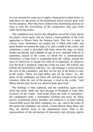 it is not unusual for some one to apply a sharp point to their bodies to 
urge them on; the points of the pasteboard crown answer quite well 
for this purpose. After they have endured this humiliating exercise as 
long as suits the convenience of the companions, they pass from 
under the living arches. 
The candidates next receive the obligation, travel the room, attend 
the prayer, travel again, and are shown a representation of the Lord 
appearing to Moses from the burning bush. This last is done in 
various ways. Sometimes an earthen pot is filled with earth, and 
green bushes set around the edge of it, and a candle in the centre; and 
sometimes a stool is provided with holes about the edge, in which 
bushes are placed, and a bundle of rags or tow, saturated with oil of 
turpentine, placed in the centre, to which fire is communicated. 
Sometimes a large bush is suspended from the ceiling, around the 
stem of which tow is wound wet with oil of turpentine. In whatever 
way the bush is prepared, when the words are read, "He looked, and 
behold, the bush burned with fire," etc., the bandage is removed from 
the eyes of the candidates, and they see the fire in the bush,[15] and, 
at the words, "Draw not nigh hither; put off thy shoes," etc., the 
shoes of the candidates are taken off, and they remain in the same 
situation while the rest of the passage is read to the words, "And 
Moses hid his face; for he was afraid to look upon God." 
The bandage is then replaced, and the candidates again travel 
about the room, while the next passage of Scripture is read. [See 
Lecture.] At the words, "And break down the walls of Jerusalem," 
the companions make a tremendous crashing and noise, by firing 
pistols, overturning chairs, benches, and whatever is at hand; rolling 
cannon balls across the floor, stamping, etc., etc., and in the midst of 
the uproar the candidates are seized, a chain thrown about them, and 
they are hurried away to the preparation room. This is the 
representation of the destruction of Jerusalem, and carrying captive 
 