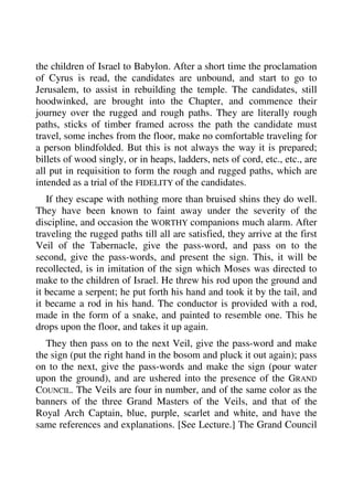 the children of Israel to Babylon. After a short time the proclamation 
of Cyrus is read, the candidates are unbound, and start to go to 
Jerusalem, to assist in rebuilding the temple. The candidates, still 
hoodwinked, are brought into the Chapter, and commence their 
journey over the rugged and rough paths. They are literally rough 
paths, sticks of timber framed across the path the candidate must 
travel, some inches from the floor, make no comfortable traveling for 
a person blindfolded. But this is not always the way it is prepared; 
billets of wood singly, or in heaps, ladders, nets of cord, etc., etc., are 
all put in requisition to form the rough and rugged paths, which are 
intended as a trial of the FIDELITY of the candidates. 
If they escape with nothing more than bruised shins they do well. 
They have been known to faint away under the severity of the 
discipline, and occasion the WORTHY companions much alarm. After 
traveling the rugged paths till all are satisfied, they arrive at the first 
Veil of the Tabernacle, give the pass-word, and pass on to the 
second, give the pass-words, and present the sign. This, it will be 
recollected, is in imitation of the sign which Moses was directed to 
make to the children of Israel. He threw his rod upon the ground and 
it became a serpent; he put forth his hand and took it by the tail, and 
it became a rod in his hand. The conductor is provided with a rod, 
made in the form of a snake, and painted to resemble one. This he 
drops upon the floor, and takes it up again. 
They then pass on to the next Veil, give the pass-word and make 
the sign (put the right hand in the bosom and pluck it out again); pass 
on to the next, give the pass-words and make the sign (pour water 
upon the ground), and are ushered into the presence of the GRAND 
COUNCIL. The Veils are four in number, and of the same color as the 
banners of the three Grand Masters of the Veils, and that of the 
Royal Arch Captain, blue, purple, scarlet and white, and have the 
same references and explanations. [See Lecture.] The Grand Council 
 