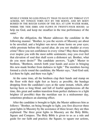 MYSELF UNDER NO LESS PENALTY THAN TO HAVE MY THROAT CUT 
ACROSS, MY TONGUE TORN OUT BY THE ROOTS, AND MY BODY 
BURIED IN THE ROUGH SANDS OF THE SEA AT LOW WATER MARK, 
WHERE THE TIDE EBBS AND FLOWS IN TWENTY-FOUR HOURS: so 
help me God, and keep me steadfast in the true performance of the 
same." 
After the obligation, the Master addresses the candidate in the 
following manner: "Brother, to you the secrets of Masonry are about 
to be unveiled, and a brighter sun never shone lustre on your eyes; 
while prostrate before this sacred altar, do you not shudder at every 
crime? Have you not confidence in every virtue? May these thoughts 
ever inspire you with the most noble sentiments; may you ever feel 
that elevation of soul that shall scorn a dishonest act. Brother, what 
do you most desire?" The candidate answers, "Light." Master to 
brethren, "Brethren, stretch forth your hands and assist in bringing 
this new-made brother from darkness to light." The members having 
formed a circle round the candidate, the Master says, "And God said, 
Let there be light, and there was light." 
At the same time, all the brethren clap their hands and stamp on 
the floor with their right feet as heavy as possible, the bandage 
dropping from the candidate's eyes at the same instant, which, after 
having been so long blind, and full of fearful apprehensions all the 
time, this great and sudden transition from perfect darkness to a light 
brighter (if possible) than the meridian sun in a midsummer day, 
sometimes produces an alarming effect. 
After the candidate is brought to light, the Master addresses him as 
follows: "Brother, on being brought to light, you first discover three 
great lights in Masonry by the assistance of three lesser; they are thus 
explained: The three great lights in Masonry are the Holy Bible, 
Square and Compass. The Holy Bible is given to us as a rule and 
guide for our faith and practice; the Square, to square our actions, 
 