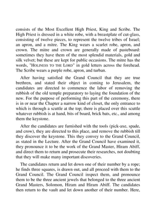 consists of the Most Excellent High Priest, King and Scribe. The 
High Priest is dressed in a white robe, with a breastplate of cut-glass, 
consisting of twelve pieces, to represent the twelve tribes of Israel; 
an apron, and a mitre. The King wears a scarlet robe, apron, and 
crown. The mitre and crown are generally made of pasteboard: 
sometimes they have them of the most splendid materials, gold and 
silk velvet; but these are kept for public occasions. The mitre has the 
words, "HOLINESS TO THE LORD" in gold letters across the forehead. 
The Scribe wears a purple robe, apron, and turban. 
After having satisfied the Grand Council that they are true 
brethren, and stated their object in coming to Jerusalem, the 
candidates are directed to commence the labor of removing the 
rubbish of the old temple preparatory to laying the foundation of the 
new. For the purpose of performing this part of the ceremony, there 
is in or near the Chapter a narrow kind of closet, the only entrance to 
which is through a scuttle at the top; there is placed over this scuttle 
whatever rubbish is at hand, bits of board, brick bats, etc., and among 
them the keystone. 
After the candidates are furnished with the tools (pick-axe, spade, 
and crow), they are directed to this place, and remove the rubbish till 
they discover the keystone. This they convey to the Grand Council, 
as stated in the Lecture. After the Grand Council have examined it, 
they pronounce it to be the work of the Grand Master, Hiram Abiff, 
and direct them to return and prosecute their researches, not doubting 
that they will make many important discoveries. 
The candidates return and let down one of their number by a rope; 
he finds three squares, is drawn out, and all proceed with them to the 
Grand Council. The Grand Council inspect them, and pronounce 
them to be the three ancient jewels that belonged to the three ancient 
Grand Masters, Solomon, Hiram and Hiram Abiff. The candidates 
then return to the vault and let down another of their number. Here, 
 