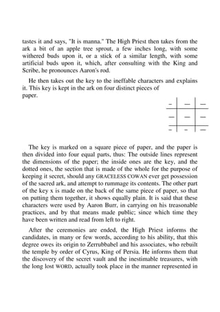 tastes it and says, "It is manna." The High Priest then takes from the 
ark a bit of an apple tree sprout, a few inches long, with some 
withered buds upon it, or a stick of a similar length, with some 
artificial buds upon it, which, after consulting with the King and 
Scribe, he pronounces Aaron's rod. 
He then takes out the key to the ineffable characters and explains 
it. This key is kept in the ark on four distinct pieces of 
paper. 
The key is marked on a square piece of paper, and the paper is 
then divided into four equal parts, thus: The outside lines represent 
the dimensions of the paper; the inside ones are the key, and the 
dotted ones, the section that is made of the whole for the purpose of 
keeping it secret, should any GRACELESS COWAN ever get possession 
of the sacred ark, and attempt to rummage its contents. The other part 
of the key x is made on the back of the same piece of paper, so that 
on putting them together, it shows equally plain. It is said that these 
characters were used by Aaron Burr, in carrying on his treasonable 
practices, and by that means made public; since which time they 
have been written and read from left to right. 
After the ceremonies are ended, the High Priest informs the 
candidates, in many or few words, according to his ability, that this 
degree owes its origin to Zerrubbabel and his associates, who rebuilt 
the temple by order of Cyrus, King of Persia. He informs them that 
the discovery of the secret vault and the inestimable treasures, with 
the long lost WORD, actually took place in the manner represented in 
 