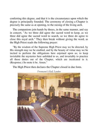 conferring this degree, and that it is the circumstance upon which the 
degree is principally founded. The ceremony of closing a Chapter is 
precisely the same as at opening, to the raising of the living arch. 
The companions join hands by threes, in the same manner, and say 
in concert, "As we three did agree the sacred word to keep, as we 
three did agree the sacred word to search, so we three do agree to 
close this royal arch." They then break without giving the word, as 
the High Priest reads the following prayer: 
"By the wisdom of the Supreme High Priest may we be directed, by 
His strength may we be enabled, and by the beauty of virtue may we be 
incited to perform the obligations here enjoined upon us; to keep 
inviolable the mysteries here unfolded to us, and invariably to practice 
all those duties out of the Chapter, which are inculcated in it. 
(Response.) So mote it be. Amen." 
The High Priest then declares the Chapter closed in due form. 
Freemason’s Hall, London 
 