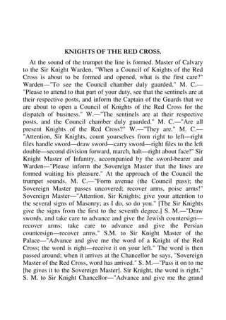 KNIGHTS OF THE RED CROSS. 
At the sound of the trumpet the line is formed. Master of Calvary 
to the Sir Knight Warden, "When a Council of Knights of the Red 
Cross is about to be formed and opened, what is the first care?" 
Warden—"To see the Council chamber duly guarded." M. C.— 
"Please to attend to that part of your duty, see that the sentinels are at 
their respective posts, and inform the Captain of the Guards that we 
are about to open a Council of Knights of the Red Cross for the 
dispatch of business." W.—"The sentinels are at their respective 
posts, and the Council chamber duly guarded." M. C.—"Are all 
present Knights of the Red Cross?" W.—"They are." M. C.— 
"Attention, Sir Knights, count yourselves from right to left—right 
files handle sword—draw sword—carry sword—right files to the left 
double—second division forward, march, halt—right about face!" Sir 
Knight Master of Infantry, accompanied by the sword-bearer and 
Warden—"Please inform the Sovereign Master that the lines are 
formed waiting his pleasure." At the approach of the Council the 
trumpet sounds. M. C.—"Form avenue (the Council pass); the 
Sovereign Master passes uncovered; recover arms, poise arms!" 
Sovereign Master—"Attention, Sir Knights; give your attention to 
the several signs of Masonry; as I do, so do you." [The Sir Knights 
give the signs from the first to the seventh degree.] S. M.—"Draw 
swords, and take care to advance and give the Jewish countersign— 
recover arms; take care to advance and give the Persian 
countersign—recover arms." S.M. to Sir Knight Master of the 
Palace—"Advance and give me the word of a Knight of the Red 
Cross; the word is right—receive it on your left." The word is then 
passed around; when it arrives at the Chancellor he says, "Sovereign 
Master of the Red Cross, word has arrived." S. M.—"Pass it on to me 
[he gives it to the Sovereign Master]. Sir Knight, the word is right." 
S. M. to Sir Knight Chancellor—"Advance and give me the grand 
 