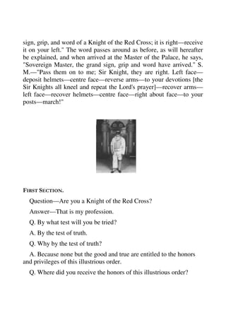 sign, grip, and word of a Knight of the Red Cross; it is right—receive 
it on your left." The word passes around as before, as will hereafter 
be explained, and when arrived at the Master of the Palace, he says, 
"Sovereign Master, the grand sign, grip and word have arrived." S. 
M.—"Pass them on to me; Sir Knight, they are right. Left face— 
deposit helmets—centre face—reverse arms—to your devotions [the 
Sir Knights all kneel and repeat the Lord's prayer]—recover arms— 
left face—recover helmets—centre face—right about face—to your 
posts—march!" 
FIRST SECTION. 
Question—Are you a Knight of the Red Cross? 
Answer—That is my profession. 
Q. By what test will you be tried? 
A. By the test of truth. 
Q. Why by the test of truth? 
A. Because none but the good and true are entitled to the honors 
and privileges of this illustrious order. 
Q. Where did you receive the honors of this illustrious order? 
 