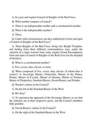 A. In a just and regular Council of Knights of the Red Cross. 
Q. What number compose a Council? 
A. There is an indispensable number and a constitutional number. 
Q. What is the indispensable number? 
A. Three. 
Q. Under what circumstances are they authorized to form and open 
a Council of Knights of the Red Cross? 
A. Three Knights of the Red Cross, being also Knight Templars, 
and hailing from three different commanderies, may, under the 
sanction of a legal warrant from some regular Grand Encampment, 
form and open a Council of Knights of the Red Cross for the dispatch 
of business. 
Q. What is a constitutional number? 
A. Five, seven, nine, eleven, or more. 
Q. When composed of five, seven, nine, eleven, of whom does it 
consist? A. Sovereign Master, Chancellor, Master of the Palace, 
Prelate, Master of Cavalry, Master of Infantry, Master of Finance, 
Master of Dispatches, Standard-Bearer, Sword-Bearer, and Warder. 
Q. Warder's station in the Council? 
A. On the left of the Standard-Bearer in the West. 
Q. His duty? 
A. To announce the approach of the Sovereign Master; to see that 
the sentinels are at their respective posts, and the Council chambers 
duly guarded. 
Q. Sword-Bearer's station in the Council? 
A. On the right of the Standard-Bearer in the West. 
 