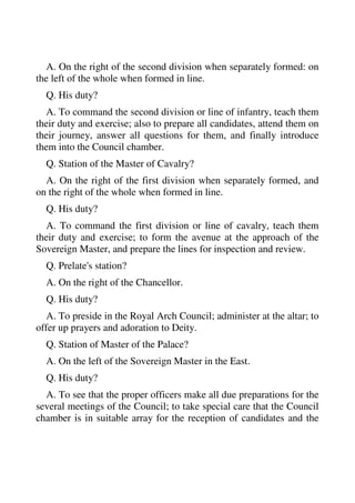 A. On the right of the second division when separately formed: on 
the left of the whole when formed in line. 
Q. His duty? 
A. To command the second division or line of infantry, teach them 
their duty and exercise; also to prepare all candidates, attend them on 
their journey, answer all questions for them, and finally introduce 
them into the Council chamber. 
Q. Station of the Master of Cavalry? 
A. On the right of the first division when separately formed, and 
on the right of the whole when formed in line. 
Q. His duty? 
A. To command the first division or line of cavalry, teach them 
their duty and exercise; to form the avenue at the approach of the 
Sovereign Master, and prepare the lines for inspection and review. 
Q. Prelate's station? 
A. On the right of the Chancellor. 
Q. His duty? 
A. To preside in the Royal Arch Council; administer at the altar; to 
offer up prayers and adoration to Deity. 
Q. Station of Master of the Palace? 
A. On the left of the Sovereign Master in the East. 
Q. His duty? 
A. To see that the proper officers make all due preparations for the 
several meetings of the Council; to take special care that the Council 
chamber is in suitable array for the reception of candidates and the 
 
