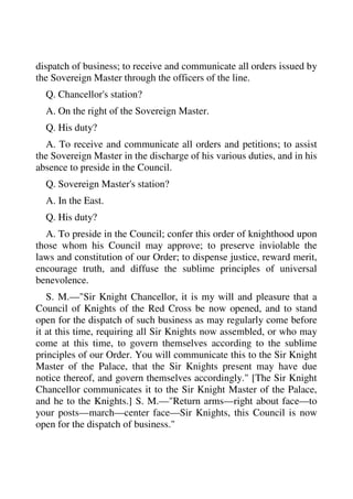 dispatch of business; to receive and communicate all orders issued by 
the Sovereign Master through the officers of the line. 
Q. Chancellor's station? 
A. On the right of the Sovereign Master. 
Q. His duty? 
A. To receive and communicate all orders and petitions; to assist 
the Sovereign Master in the discharge of his various duties, and in his 
absence to preside in the Council. 
Q. Sovereign Master's station? 
A. In the East. 
Q. His duty? 
A. To preside in the Council; confer this order of knighthood upon 
those whom his Council may approve; to preserve inviolable the 
laws and constitution of our Order; to dispense justice, reward merit, 
encourage truth, and diffuse the sublime principles of universal 
benevolence. 
S. M.—"Sir Knight Chancellor, it is my will and pleasure that a 
Council of Knights of the Red Cross be now opened, and to stand 
open for the dispatch of such business as may regularly come before 
it at this time, requiring all Sir Knights now assembled, or who may 
come at this time, to govern themselves according to the sublime 
principles of our Order. You will communicate this to the Sir Knight 
Master of the Palace, that the Sir Knights present may have due 
notice thereof, and govern themselves accordingly." [The Sir Knight 
Chancellor communicates it to the Sir Knight Master of the Palace, 
and he to the Knights.] S. M.—"Return arms—right about face—to 
your posts—march—center face—Sir Knights, this Council is now 
open for the dispatch of business." 
 