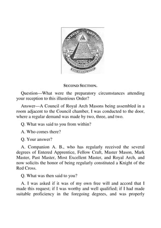 SECOND SECTION. 
Question—What were the preparatory circumstances attending 
your reception to this illustrious Order? 
Answer—A Council of Royal Arch Masons being assembled in a 
room adjacent to the Council chamber, I was conducted to the door, 
where a regular demand was made by two, three, and two. 
Q. What was said to you from within? 
A. Who comes there? 
Q. Your answer? 
A. Companion A. B., who has regularly received the several 
degrees of Entered Apprentice, Fellow Craft, Master Mason, Mark 
Master, Past Master, Most Excellent Master, and Royal Arch, and 
now solicits the honor of being regularly constituted a Knight of the 
Red Cross. 
Q. What was then said to you? 
A. I was asked if it was of my own free will and accord that I 
made this request; if I was worthy and well qualified; if I had made 
suitable proficiency in the foregoing degrees, and was properly 
 