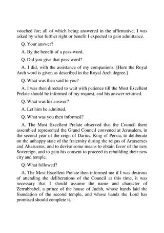 vouched for; all of which being answered in the affirmative, I was 
asked by what further right or benefit I expected to gain admittance. 
Q. Your answer? 
A. By the benefit of a pass-word. 
Q. Did you give that pass-word? 
A. I did, with the assistance of my companions. [Here the Royal 
Arch word is given as described in the Royal Arch degree.] 
Q. What was then said to you? 
A. I was then directed to wait with patience till the Most Excellent 
Prelate should be informed of my request, and his answer returned. 
Q. What was his answer? 
A. Let him be admitted. 
Q. What was you then informed? 
A. The Most Excellent Prelate observed that the Council there 
assembled represented the Grand Council convened at Jerusalem, in 
the second year of the reign of Darius, King of Persia, to deliberate 
on the unhappy state of the fraternity during the reigns of Artaxerxes 
and Ahasuerus, and to devise some means to obtain favor of the new 
Sovereign, and to gain his consent to proceed in rebuilding their new 
city and temple. 
Q. What followed? 
A. The Most Excellent Prelate then informed me if I was desirous 
of attending the deliberations of the Council at this time, it was 
necessary that I should assume the name and character of 
Zerrubbabel, a prince of the house of Judah, whose hands laid the 
foundation of the second temple, and whose hands the Lord has 
promised should complete it. 
 