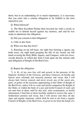 them; but in an undertaking of so much importance, it is necessary 
that you enter into a solemn obligation to be faithful to the trust 
reposed in you. 
Q. What followed? 
A. The Most Excellent Prelate then invested me with a sword, to 
enable me to defend myself against my enemies, and said he was 
ready to administer the obligation. 
Q. Did you consent to that obligation? 
A. I did, in due form. 
Q. What was that due form? 
A. Kneeling on my left knee, my right foot forming a square, my 
body erect, my right hand grasping the hilt of my sword, my left 
hand covering the Holy Bible, Square, and Compass, with two cross-swords 
thereon, in which due form I took upon me the solemn oath 
and obligation of Knight of the Red Cross. 
Q. Repeat the obligation. 
"I, A. B., of my own free will and accord, in the presence of the 
Supreme Architect of the Universe, and these witnesses, do hereby and 
hereon most solemnly and sincerely promise and swear, that I will 
always hail, forever conceal, and never reveal, any of the secret arts, 
parts, or points of the mysteries appertaining to this Order of Knight of 
the Red Cross, unless it be to a true and lawful companion Sir Knight of 
the Order, or within the body of a just and lawful Council of such; and 
not unto him or them, until by due trial, strict examination, or lawful 
information, I find him or them lawfully entitled to receive the same. I 
furthermore promise and swear, that I will answer and obey all due 
signs and regular summons, which shall be sent to me from a regular 
Council of Knights of the Red Cross, or given to me from the hands of a 
 