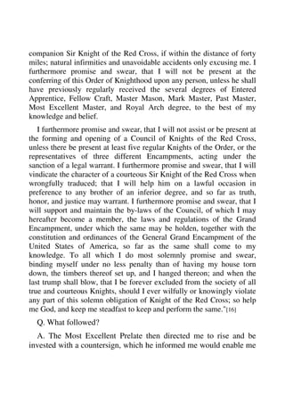 companion Sir Knight of the Red Cross, if within the distance of forty 
miles; natural infirmities and unavoidable accidents only excusing me. I 
furthermore promise and swear, that I will not be present at the 
conferring of this Order of Knighthood upon any person, unless he shall 
have previously regularly received the several degrees of Entered 
Apprentice, Fellow Craft, Master Mason, Mark Master, Past Master, 
Most Excellent Master, and Royal Arch degree, to the best of my 
knowledge and belief. 
I furthermore promise and swear, that I will not assist or be present at 
the forming and opening of a Council of Knights of the Red Cross, 
unless there be present at least five regular Knights of the Order, or the 
representatives of three different Encampments, acting under the 
sanction of a legal warrant. I furthermore promise and swear, that I will 
vindicate the character of a courteous Sir Knight of the Red Cross when 
wrongfully traduced; that I will help him on a lawful occasion in 
preference to any brother of an inferior degree, and so far as truth, 
honor, and justice may warrant. I furthermore promise and swear, that I 
will support and maintain the by-laws of the Council, of which I may 
hereafter become a member, the laws and regulations of the Grand 
Encampment, under which the same may be holden, together with the 
constitution and ordinances of the General Grand Encampment of the 
United States of America, so far as the same shall come to my 
knowledge. To all which I do most solemnly promise and swear, 
binding myself under no less penalty than of having my house torn 
down, the timbers thereof set up, and I hanged thereon; and when the 
last trump shall blow, that I be forever excluded from the society of all 
true and courteous Knights, should I ever wilfully or knowingly violate 
any part of this solemn obligation of Knight of the Red Cross; so help 
me God, and keep me steadfast to keep and perform the same."[16] 
Q. What followed? 
A. The Most Excellent Prelate then directed me to rise and be 
invested with a countersign, which he informed me would enable me 
 