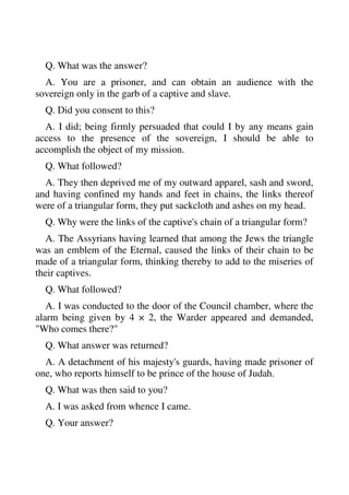Q. What was the answer? 
A. You are a prisoner, and can obtain an audience with the 
sovereign only in the garb of a captive and slave. 
Q. Did you consent to this? 
A. I did; being firmly persuaded that could I by any means gain 
access to the presence of the sovereign, I should be able to 
accomplish the object of my mission. 
Q. What followed? 
A. They then deprived me of my outward apparel, sash and sword, 
and having confined my hands and feet in chains, the links thereof 
were of a triangular form, they put sackcloth and ashes on my head. 
Q. Why were the links of the captive's chain of a triangular form? 
A. The Assyrians having learned that among the Jews the triangle 
was an emblem of the Eternal, caused the links of their chain to be 
made of a triangular form, thinking thereby to add to the miseries of 
their captives. 
Q. What followed? 
A. I was conducted to the door of the Council chamber, where the 
alarm being given by 4 × 2, the Warder appeared and demanded, 
"Who comes there?" 
Q. What answer was returned? 
A. A detachment of his majesty's guards, having made prisoner of 
one, who reports himself to be prince of the house of Judah. 
Q. What was then said to you? 
A. I was asked from whence I came. 
Q. Your answer? 
 
