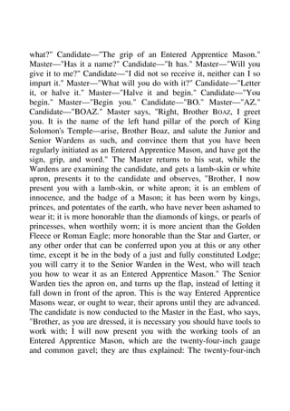 what?" Candidate—"The grip of an Entered Apprentice Mason." 
Master—"Has it a name?" Candidate—"It has." Master—"Will you 
give it to me?" Candidate—"I did not so receive it, neither can I so 
impart it." Master—"What will you do with it?" Candidate—"Letter 
it, or halve it." Master—"Halve it and begin." Candidate—"You 
begin." Master—"Begin you." Candidate—"BO." Master—"AZ." 
Candidate—"BOAZ." Master says, "Right, Brother BOAZ, I greet 
you. It is the name of the left hand pillar of the porch of King 
Solomon's Temple—arise, Brother Boaz, and salute the Junior and 
Senior Wardens as such, and convince them that you have been 
regularly initiated as an Entered Apprentice Mason, and have got the 
sign, grip, and word." The Master returns to his seat, while the 
Wardens are examining the candidate, and gets a lamb-skin or white 
apron, presents it to the candidate and observes, "Brother, I now 
present you with a lamb-skin, or white apron; it is an emblem of 
innocence, and the badge of a Mason; it has been worn by kings, 
princes, and potentates of the earth, who have never been ashamed to 
wear it; it is more honorable than the diamonds of kings, or pearls of 
princesses, when worthily worn; it is more ancient than the Golden 
Fleece or Roman Eagle; more honorable than the Star and Garter, or 
any other order that can be conferred upon you at this or any other 
time, except it be in the body of a just and fully constituted Lodge; 
you will carry it to the Senior Warden in the West, who will teach 
you how to wear it as an Entered Apprentice Mason." The Senior 
Warden ties the apron on, and turns up the flap, instead of letting it 
fall down in front of the apron. This is the way Entered Apprentice 
Masons wear, or ought to wear, their aprons until they are advanced. 
The candidate is now conducted to the Master in the East, who says, 
"Brother, as you are dressed, it is necessary you should have tools to 
work with; I will now present you with the working tools of an 
Entered Apprentice Mason, which are the twenty-four-inch gauge 
and common gavel; they are thus explained: The twenty-four-inch 
 
