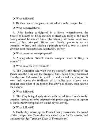 Q. What followed? 
A. He then ordered the guards to attend him to the banquet hall. 
Q. What occurred there? 
A. After having participated in a liberal entertainment, the 
Sovereign Master not being inclined to sleep, and many of the guard 
having retired, he amused himself by entering into conversation with 
some of his principal officers and friends, proposing certain 
questions to them, and offering a princely reward to such as should 
give the most reasonable and satisfactory answer. 
Q. What questions were proposed? 
A. Among others, "Which was the strongest, wine, the King, or 
woman?"[17] 
Q. What answers were returned? 
A. The Chancellor said wine was the strongest; the Master of the 
Palace said the King was the strongest; but I, being firmly persuaded 
that the time had arrived in which I could remind the King of his 
vow, and request the fulfilment of it, replied that women were 
stronger than either of the former, but, above all things, truth beareth 
the victory. 
Q. What followed? 
A. The King being deeply struck with the addition I made to the 
question, ordered us to be prepared with proper arguments in support 
of our respective propositions on the day following. 
Q. What followed? 
A. On the day following, the Council being convened at the sound 
of the trumpet, the Chancellor was called upon for his answer, and 
thus replied: (See Templar's Chart of Freemasonry.) 
 