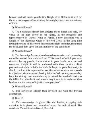 bestow, and will create you the first Knight of an Order, instituted for 
the express purpose of inculcating the almighty force and importance 
of truth. 
Q. What followed? 
A. The Sovereign Master then directed me to kneel, and said, By 
virtue of the high power in me vested, as the successor and 
representative of Darius, King of Persia, I now constitute you a 
Knight of the illustrious Order of the Red Cross (at the same time 
laying the blade of his sword first upon the right shoulder, then upon 
the head, and then upon the left shoulder of the candidate). 
Q. What followed? 
A. The Sovereign Master then directed me to arise, and presenting 
me with a sword, thus addressed me: "This sword, of which you were 
deprived by my guards, I now restore in your hands, as a true and 
courteous Knight; it will be endowed with three most excellent 
properties—its hilt be faith, its blade be hope, its point be charity; it 
should teach us this important lesson, that when we draw our swords 
in a just and virtuous cause, having faith in God, we may reasonably 
hope for victory, ever remembering to extend the hand of charity to 
the fallen foe; sheathe it, and sooner may it rust in its scabbard than 
be drawn in the cause of injustice or oppression." 
Q. What followed? 
A. The Sovereign Master then invested me with the Persian 
countersign. 
Q. Give it? 
A. This countersign is given like the Jewish, excepting this 
variation, it is given over instead of under the arch of steel. The 
words are Tatnai Shethar-boznai, Enavdai. 
 