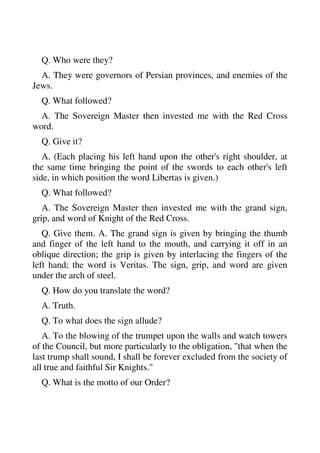 Q. Who were they? 
A. They were governors of Persian provinces, and enemies of the 
Jews. 
Q. What followed? 
A. The Sovereign Master then invested me with the Red Cross 
word. 
Q. Give it? 
A. (Each placing his left hand upon the other's right shoulder, at 
the same time bringing the point of the swords to each other's left 
side, in which position the word Libertas is given.) 
Q. What followed? 
A. The Sovereign Master then invested me with the grand sign, 
grip, and word of Knight of the Red Cross. 
Q. Give them. A. The grand sign is given by bringing the thumb 
and finger of the left hand to the mouth, and carrying it off in an 
oblique direction; the grip is given by interlacing the fingers of the 
left hand; the word is Veritas. The sign, grip, and word are given 
under the arch of steel. 
Q. How do you translate the word? 
A. Truth. 
Q. To what does the sign allude? 
A. To the blowing of the trumpet upon the walls and watch towers 
of the Council, but more particularly to the obligation, "that when the 
last trump shall sound, I shall be forever excluded from the society of 
all true and faithful Sir Knights." 
Q. What is the motto of our Order? 
 