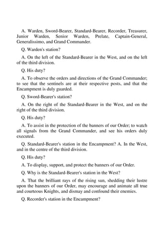 A. Warden, Sword-Bearer, Standard-Bearer, Recorder, Treasurer, 
Junior Warden, Senior Warden, Prelate, Captain-General, 
Generalissimo, and Grand Commander. 
Q. Warden's station? 
A. On the left of the Standard-Bearer in the West, and on the left 
of the third division. 
Q. His duty? 
A. To observe the orders and directions of the Grand Commander; 
to see that the sentinels are at their respective posts, and that the 
Encampment is duly guarded. 
Q. Sword-Bearer's station? 
A. On the right of the Standard-Bearer in the West, and on the 
right of the third division. 
Q. His duty? 
A. To assist in the protection of the banners of our Order; to watch 
all signals from the Grand Commander, and see his orders duly 
executed. 
Q. Standard-Bearer's station in the Encampment? A. In the West, 
and in the centre of the third division. 
Q. His duty? 
A. To display, support, and protect the banners of our Order. 
Q. Why is the Standard-Bearer's station in the West? 
A. That the brilliant rays of the rising sun, shedding their lustre 
upon the banners of our Order, may encourage and animate all true 
and courteous Knights, and dismay and confound their enemies. 
Q. Recorder's station in the Encampment? 
 