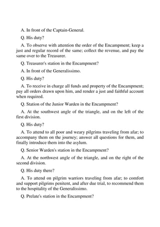 A. In front of the Captain-General. 
Q. His duty? 
A. To observe with attention the order of the Encampment; keep a 
just and regular record of the same; collect the revenue, and pay the 
same over to the Treasurer. 
Q. Treasurer's station in the Encampment? 
A. In front of the Generalissimo. 
Q. His duty? 
A. To receive in charge all funds and property of the Encampment; 
pay all orders drawn upon him, and render a just and faithful account 
when required. 
Q. Station of the Junior Warden in the Encampment? 
A. At the southwest angle of the triangle, and on the left of the 
first division. 
Q. His duty? 
A. To attend to all poor and weary pilgrims traveling from afar; to 
accompany them on the journey; answer all questions for them, and 
finally introduce them into the asylum. 
Q. Senior Warden's station in the Encampment? 
A. At the northwest angle of the triangle, and on the right of the 
second division. 
Q. His duty there? 
A. To attend on pilgrim warriors traveling from afar; to comfort 
and support pilgrims penitent, and after due trial, to recommend them 
to the hospitality of the Generalissimo. 
Q. Prelate's station in the Encampment? 
 