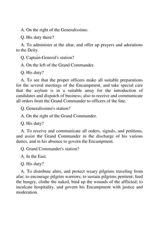 A. On the right of the Generalissimo. 
Q. His duty there? 
A. To administer at the altar, and offer up prayers and adorations 
to the Deity. 
Q. Captain-General's station? 
A. On the left of the Grand Commander. 
Q. His duty? 
A. To see that the proper officers make all suitable preparations 
for the several meetings of the Encampment, and take special care 
that the asylum is in a suitable array for the introduction of 
candidates and dispatch of business; also to receive and communicate 
all orders from the Grand Commander to officers of the line. 
Q. Generalissimo's station? 
A. On the right of the Grand Commander. 
Q. His duty? 
A. To receive and communicate all orders, signals, and petitions, 
and assist the Grand Commander in the discharge of his various 
duties, and in his absence to govern the Encampment. 
Q. Grand Commander's station? 
A. In the East. 
Q. His duty? 
A. To distribute alms, and protect weary pilgrims traveling from 
afar; to encourage pilgrim warriors; to sustain pilgrims penitent; feed 
the hungry, clothe the naked, bind up the wounds of the afflicted; to 
inculcate hospitality, and govern his Encampment with justice and 
moderation. 
 