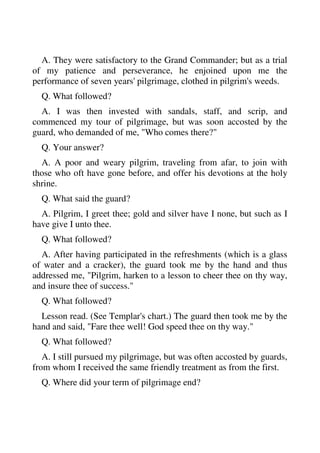 A. They were satisfactory to the Grand Commander; but as a trial 
of my patience and perseverance, he enjoined upon me the 
performance of seven years' pilgrimage, clothed in pilgrim's weeds. 
Q. What followed? 
A. I was then invested with sandals, staff, and scrip, and 
commenced my tour of pilgrimage, but was soon accosted by the 
guard, who demanded of me, "Who comes there?" 
Q. Your answer? 
A. A poor and weary pilgrim, traveling from afar, to join with 
those who oft have gone before, and offer his devotions at the holy 
shrine. 
Q. What said the guard? 
A. Pilgrim, I greet thee; gold and silver have I none, but such as I 
have give I unto thee. 
Q. What followed? 
A. After having participated in the refreshments (which is a glass 
of water and a cracker), the guard took me by the hand and thus 
addressed me, "Pilgrim, harken to a lesson to cheer thee on thy way, 
and insure thee of success." 
Q. What followed? 
Lesson read. (See Templar's chart.) The guard then took me by the 
hand and said, "Fare thee well! God speed thee on thy way." 
Q. What followed? 
A. I still pursued my pilgrimage, but was often accosted by guards, 
from whom I received the same friendly treatment as from the first. 
Q. Where did your term of pilgrimage end? 
 