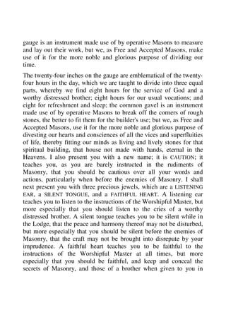 gauge is an instrument made use of by operative Masons to measure 
and lay out their work, but we, as Free and Accepted Masons, make 
use of it for the more noble and glorious purpose of dividing our 
time. 
The twenty-four inches on the gauge are emblematical of the twenty-four 
hours in the day, which we are taught to divide into three equal 
parts, whereby we find eight hours for the service of God and a 
worthy distressed brother; eight hours for our usual vocations; and 
eight for refreshment and sleep; the common gavel is an instrument 
made use of by operative Masons to break off the corners of rough 
stones, the better to fit them for the builder's use; but we, as Free and 
Accepted Masons, use it for the more noble and glorious purpose of 
divesting our hearts and consciences of all the vices and superfluities 
of life, thereby fitting our minds as living and lively stones for that 
spiritual building, that house not made with hands, eternal in the 
Heavens. I also present you with a new name; it is CAUTION; it 
teaches you, as you are barely instructed in the rudiments of 
Masonry, that you should be cautious over all your words and 
actions, particularly when before the enemies of Masonry. I shall 
next present you with three precious jewels, which are a LISTENING 
EAR, a SILENT TONGUE, and a FAITHFUL HEART. A listening ear 
teaches you to listen to the instructions of the Worshipful Master, but 
more especially that you should listen to the cries of a worthy 
distressed brother. A silent tongue teaches you to be silent while in 
the Lodge, that the peace and harmony thereof may not be disturbed, 
but more especially that you should be silent before the enemies of 
Masonry, that the craft may not be brought into disrepute by your 
imprudence. A faithful heart teaches you to be faithful to the 
instructions of the Worshipful Master at all times, but more 
especially that you should be faithful, and keep and conceal the 
secrets of Masonry, and those of a brother when given to you in 
 