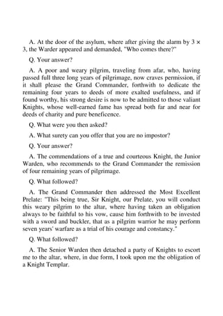 A. At the door of the asylum, where after giving the alarm by 3 × 
3, the Warder appeared and demanded, "Who comes there?" 
Q. Your answer? 
A. A poor and weary pilgrim, traveling from afar, who, having 
passed full three long years of pilgrimage, now craves permission, if 
it shall please the Grand Commander, forthwith to dedicate the 
remaining four years to deeds of more exalted usefulness, and if 
found worthy, his strong desire is now to be admitted to those valiant 
Knights, whose well-earned fame has spread both far and near for 
deeds of charity and pure beneficence. 
Q. What were you then asked? 
A. What surety can you offer that you are no impostor? 
Q. Your answer? 
A. The commendations of a true and courteous Knight, the Junior 
Warden, who recommends to the Grand Commander the remission 
of four remaining years of pilgrimage. 
Q. What followed? 
A. The Grand Commander then addressed the Most Excellent 
Prelate: "This being true, Sir Knight, our Prelate, you will conduct 
this weary pilgrim to the altar, where having taken an obligation 
always to be faithful to his vow, cause him forthwith to be invested 
with a sword and buckler, that as a pilgrim warrior he may perform 
seven years' warfare as a trial of his courage and constancy." 
Q. What followed? 
A. The Senior Warden then detached a party of Knights to escort 
me to the altar, where, in due form, I took upon me the obligation of 
a Knight Templar. 
 