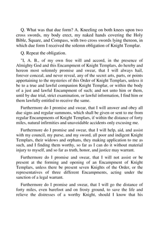 Q. What was that due form? A. Kneeling on both knees upon two 
cross swords, my body erect, my naked hands covering the Holy 
Bible, Square, and Compass, with two cross swords lying thereon, in 
which due form I received the solemn obligation of Knight Templar. 
Q. Repeat the obligation. 
"I, A. B., of my own free will and accord, in the presence of 
Almighty God and this Encampment of Knight Templars, do hereby and 
hereon most solemnly promise and swear, that I will always hail, 
forever conceal, and never reveal, any of the secret arts, parts, or points 
appertaining to the mysteries of this Order of Knight Templars, unless it 
be to a true and lawful companion Knight Templar, or within the body 
of a just and lawful Encampment of such; and not unto him or them, 
until by due trial, strict examination, or lawful information, I find him or 
them lawfully entitled to receive the same. 
Furthermore do I promise and swear, that I will answer and obey all 
due signs and regular summons, which shall be given or sent to me from 
regular Encampments of Knight Templars, if within the distance of forty 
miles, natural infirmities and unavoidable accidents only excusing me. 
Furthermore do I promise and swear, that I will help, aid, and assist 
with my council, my purse, and my sword, all poor and indigent Knight 
Templars, their widows and orphans, they making application to me as 
such, and I finding them worthy, so far as I can do it without material 
injury to myself, and so far as truth, honor, and justice may warrant. 
Furthermore do I promise and swear, that I will not assist or be 
present at the forming and opening of an Encampment of Knight 
Templars, unless there be present seven Knights of the Order, or the 
representatives of three different Encampments, acting under the 
sanction of a legal warrant. 
Furthermore do I promise and swear, that I will go the distance of 
forty miles, even barefoot and on frosty ground, to save the life and 
relieve the distresses of a worthy Knight, should I know that his 
 