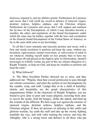 distresses required it, and my abilities permit. Furthermore do I promise 
and swear, that I will wield my sword in defence of innocent virgins, 
destitute widows, helpless orphans, and the Christian religion. 
Furthermore do I promise and swear, that I will support and maintain 
the by-laws of the Encampment, of which I may hereafter become a 
member, the edicts and regulations of the Grand Encampment, under 
which the same may be holden, together with the laws and constitution 
of the General Grand Encampment of the United States of America, so 
far as the same shall come to my knowledge. 
To all this I most solemnly and sincerely promise and swear, with a 
firm and steady resolution to perform and keep the same, without any 
hesitation, equivocation, mental reservation, or self-evasion of mind in 
me whatever, binding myself under no less penalty than to have my 
head struck off and placed on the highest spire in Christendom, should I 
knowingly or wilfully violate any part of this my solemn obligation of a 
Knight Templar; so help me God, and keep me steadfast to perform and 
keep the same." 
Q. What followed? 
A. The Most Excellent Prelate directed me to arise, and thus 
addressed me: "Pilgrim, thou hast craved permission to pass through 
our solemn ceremonies, and enter the asylum of our Encampment; by 
thy sandals, scrip, and staff, I judge thee to be a child of humility; 
charity and hospitality are the grand characteristics of this 
magnanimous Order; in the characters of Knight Templars, you are 
bound to give alms to poor and weary pilgrims, traveling from afar; 
to succor the needy, feed the hungry, clothe the naked, and bind up 
the wounds of the afflicted. We here wage war against the enemies of 
innocent virgins, destitute widows, helpless orphans, and the 
Christian religion. If thou art desirous of enlisting in this noble and 
glorious warfare, lay aside thy staff and take up the sword, fighting 
manfully thy way, and with valor running thy course; and may the 
Almighty, who is a strong tower and defence to all those who put 
 