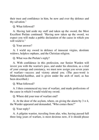 their trust and confidence in him, be now and ever thy defence and 
thy salvation." 
Q. What followed? 
A. Having laid aside my staff and taken up the sword, the Most 
Excellent Prelate continued: "Having now taken up the sword, we 
expect you will make a public declaration of the cause in which you 
will wield it." 
Q. Your answer? 
A. I wield my sword in defence of innocent virgins, destitute 
widows, helpless orphans, and the Christian religion. 
Q. What was the Prelate's reply? 
A. With confidence in this profession, our Senior Warden will 
invest you with the warrior's pass, and under his direction, as a trial 
of your courage and constancy, we must now assign you seven years 
of warfare—success and victory attend you. (The pass-word is 
Mahershalal-hashbaz, and is given under the arch of steel, as has 
been described.) 
Q. What followed? 
A. I then commenced my tour of warfare, and made professions of 
the cause in which I would wield my sword. 
Q. Where did your tour of warfare end? 
A. At the door of the asylum, where, on giving the alarm by 3 × 4, 
the Warder appeared and demanded, "Who comes there?" 
Q. Your reply? 
A. A pilgrim warrior, traveling from afar, who, having passed full 
three long years of warfare, is most desirous now, if it should please 
 