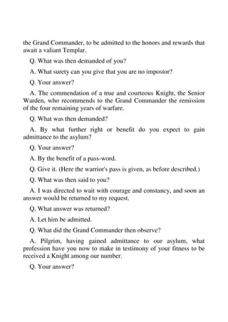 the Grand Commander, to be admitted to the honors and rewards that 
await a valiant Templar. 
Q. What was then demanded of you? 
A. What surety can you give that you are no impostor? 
Q. Your answer? 
A. The commendation of a true and courteous Knight, the Senior 
Warden, who recommends to the Grand Commander the remission 
of the four remaining years of warfare. 
Q. What was then demanded? 
A. By what further right or benefit do you expect to gain 
admittance to the asylum? 
Q. Your answer? 
A. By the benefit of a pass-word. 
Q. Give it. (Here the warrior's pass is given, as before described.) 
Q. What was then said to you? 
A. I was directed to wait with courage and constancy, and soon an 
answer would be returned to my request. 
Q. What answer was returned? 
A. Let him be admitted. 
Q. What did the Grand Commander then observe? 
A. Pilgrim, having gained admittance to our asylum, what 
profession have you now to make in testimony of your fitness to be 
received a Knight among our number. 
Q. Your answer? 
 