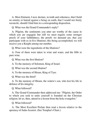 A. Most Eminent, I now declare, in truth and soberness, that I hold 
no enmity or hatred against a being on earth, that I would not freely 
reconcile, should I find him in a corresponding disposition. 
Q. What was the Grand Commander's reply? 
A. Pilgrim, the sentiments you utter are worthy of the cause in 
which you are engaged; but still we must require some stronger 
proofs of your faithfulness; the proofs we demand are, that you 
participate with us in five libations; this being accomplished, we will 
receive you a Knight among our number. 
Q. What were the ingredients of the libations? 
A. Four of them were taken in wine and water, and the fifth in 
pure wine. 
Q. What was the first libation? 
A. To the memory of Solomon, King of Israel. 
Q. What was the second libation? 
A. To the memory of Hiram, King of Tyre. 
Q. What was the third? 
A. To the memory of Hiram, the widow's son, who lost his life in 
defence of his integrity. 
Q. What followed? 
A. The Grand Commander then addressed me: "Pilgrim, the Order 
to which you seek to unite yourself is founded on the Christian 
religion; let us, then, attend to a lesson from the holy evangelist." 
Q. What followed? 
A. The Most Excellent Prelate then read a lesson relative to the 
apostasy of Judas Iscariot. (See Templar's Chart.) 
 